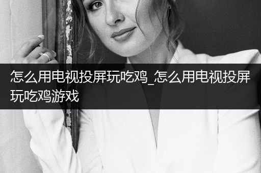 怎么用电视投屏玩吃鸡_怎么用电视投屏玩吃鸡游戏