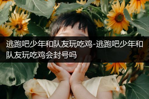 逃跑吧少年和队友玩吃鸡-逃跑吧少年和队友玩吃鸡会封号吗