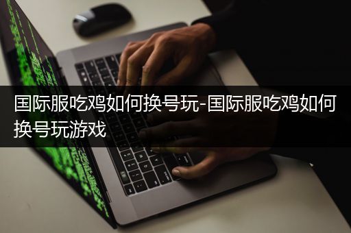 国际服吃鸡如何换号玩-国际服吃鸡如何换号玩游戏