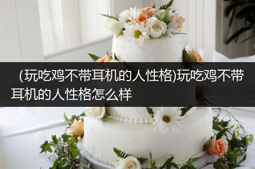（玩吃鸡不带耳机的人性格)玩吃鸡不带耳机的人性格怎么样