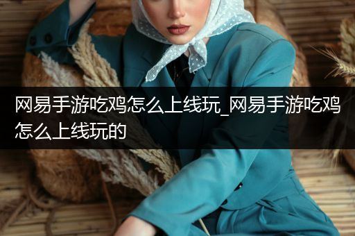 网易手游吃鸡怎么上线玩_网易手游吃鸡怎么上线玩的