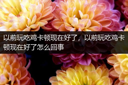 以前玩吃鸡卡顿现在好了，以前玩吃鸡卡顿现在好了怎么回事