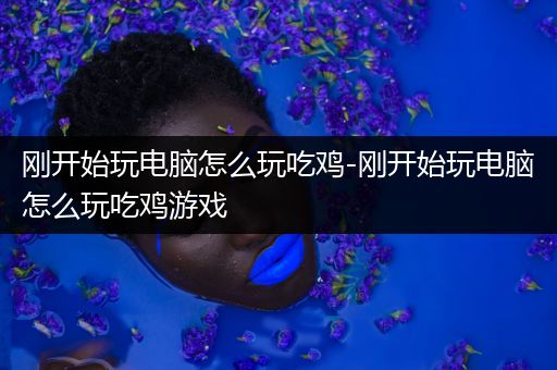 刚开始玩电脑怎么玩吃鸡-刚开始玩电脑怎么玩吃鸡游戏