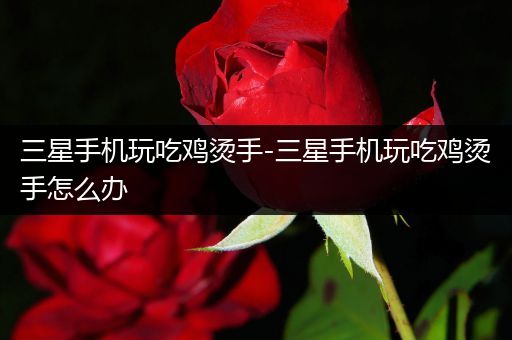 三星手机玩吃鸡烫手-三星手机玩吃鸡烫手怎么办