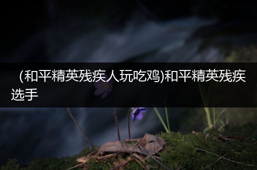 （和平精英残疾人玩吃鸡)和平精英残疾选手