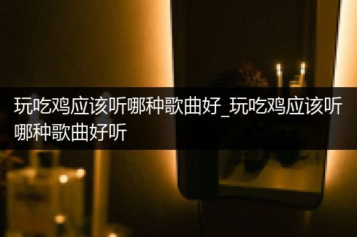 玩吃鸡应该听哪种歌曲好_玩吃鸡应该听哪种歌曲好听