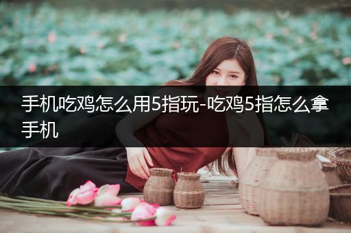 手机吃鸡怎么用5指玩-吃鸡5指怎么拿手机