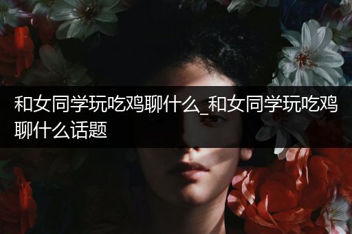 和女同学玩吃鸡聊什么_和女同学玩吃鸡聊什么话题