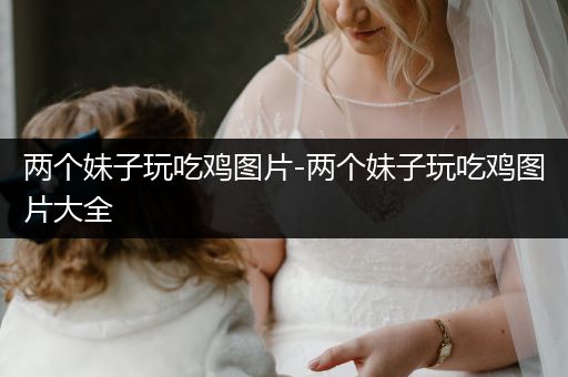 两个妹子玩吃鸡图片-两个妹子玩吃鸡图片大全