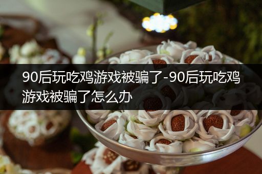 90后玩吃鸡游戏被骗了-90后玩吃鸡游戏被骗了怎么办