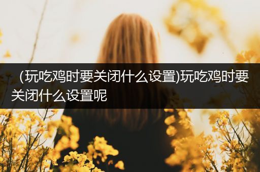 （玩吃鸡时要关闭什么设置)玩吃鸡时要关闭什么设置呢