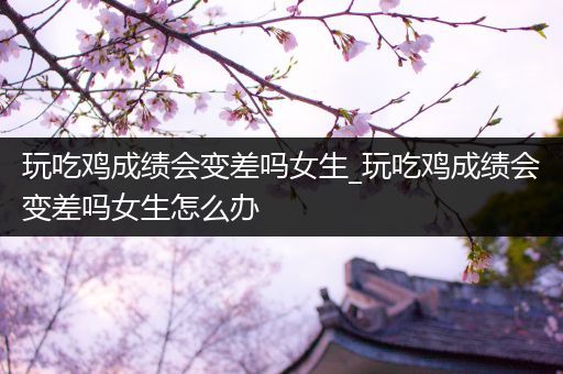 玩吃鸡成绩会变差吗女生_玩吃鸡成绩会变差吗女生怎么办