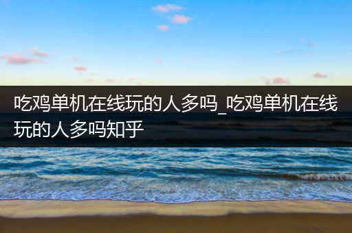 吃鸡单机在线玩的人多吗_吃鸡单机在线玩的人多吗知乎