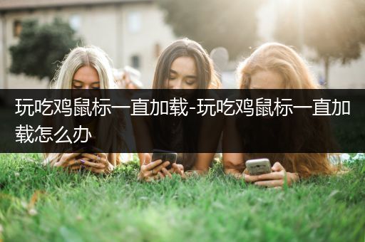玩吃鸡鼠标一直加载-玩吃鸡鼠标一直加载怎么办