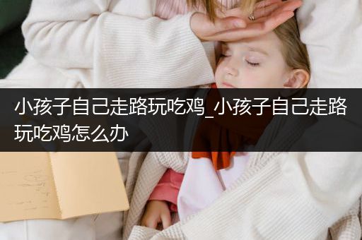 小孩子自己走路玩吃鸡_小孩子自己走路玩吃鸡怎么办