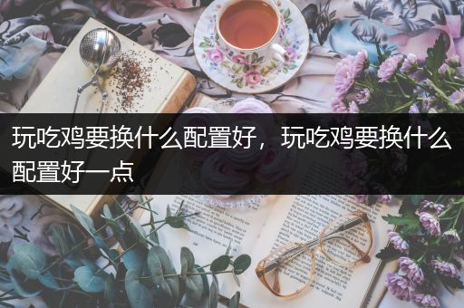 玩吃鸡要换什么配置好，玩吃鸡要换什么配置好一点