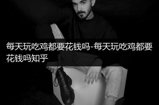 每天玩吃鸡都要花钱吗-每天玩吃鸡都要花钱吗知乎