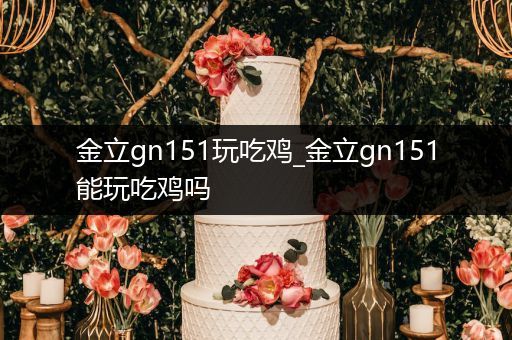 金立gn151玩吃鸡_金立gn151能玩吃鸡吗