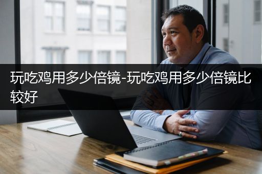 玩吃鸡用多少倍镜-玩吃鸡用多少倍镜比较好