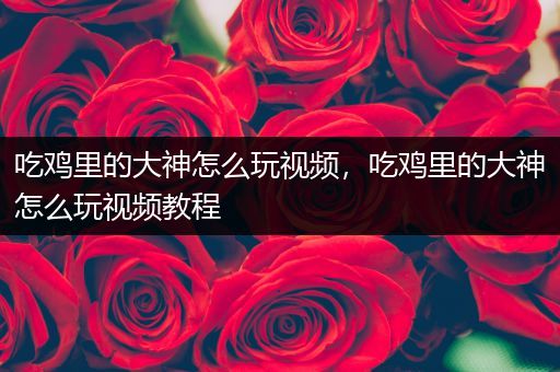 吃鸡里的大神怎么玩视频，吃鸡里的大神怎么玩视频教程