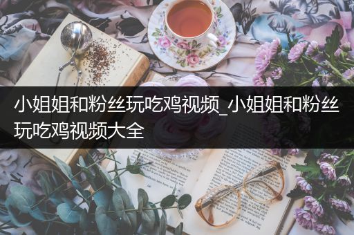 小姐姐和粉丝玩吃鸡视频_小姐姐和粉丝玩吃鸡视频大全