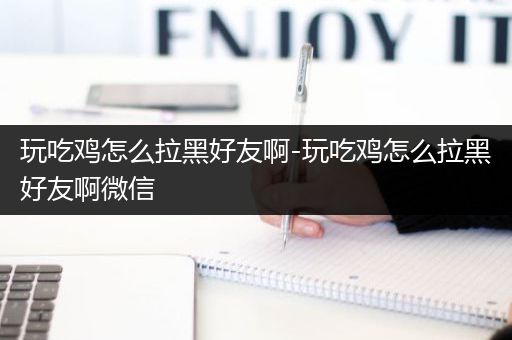 玩吃鸡怎么拉黑好友啊-玩吃鸡怎么拉黑好友啊微信