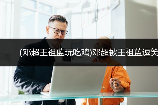 （邓超王祖蓝玩吃鸡)邓超被王祖蓝逗笑