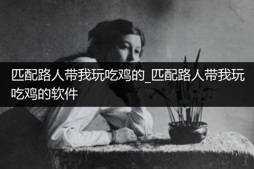 匹配路人带我玩吃鸡的_匹配路人带我玩吃鸡的软件