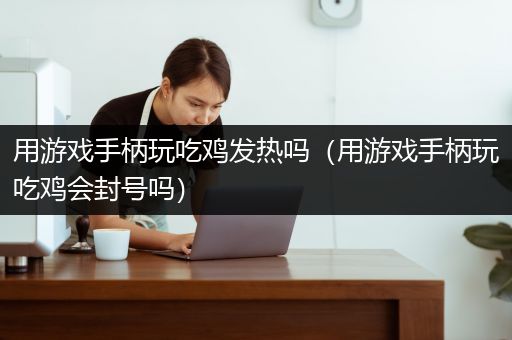 用游戏手柄玩吃鸡发热吗（用游戏手柄玩吃鸡会封号吗）