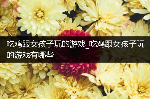 吃鸡跟女孩子玩的游戏_吃鸡跟女孩子玩的游戏有哪些