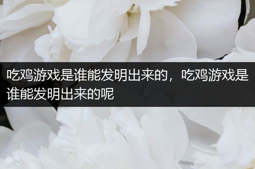吃鸡游戏是谁能发明出来的，吃鸡游戏是谁能发明出来的呢