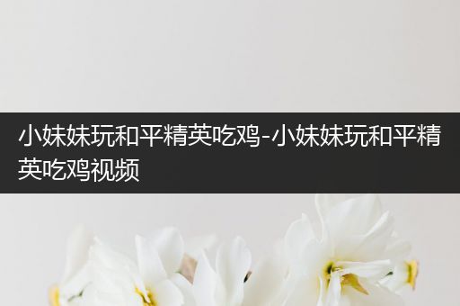 小妹妹玩和平精英吃鸡-小妹妹玩和平精英吃鸡视频
