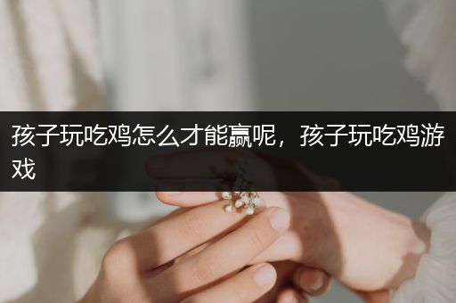 孩子玩吃鸡怎么才能赢呢，孩子玩吃鸡游戏