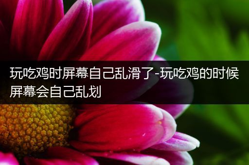 玩吃鸡时屏幕自己乱滑了-玩吃鸡的时候屏幕会自己乱划