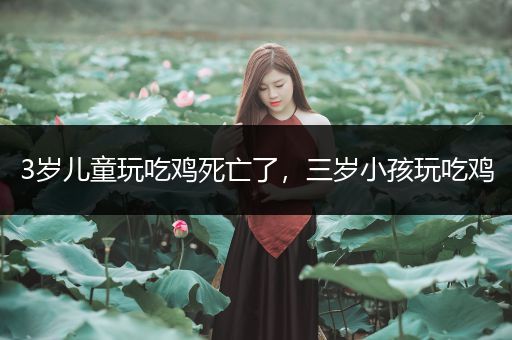 3岁儿童玩吃鸡死亡了，三岁小孩玩吃鸡