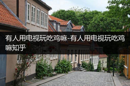 有人用电视玩吃鸡嘛-有人用电视玩吃鸡嘛知乎