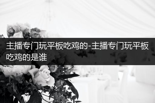 主播专门玩平板吃鸡的-主播专门玩平板吃鸡的是谁