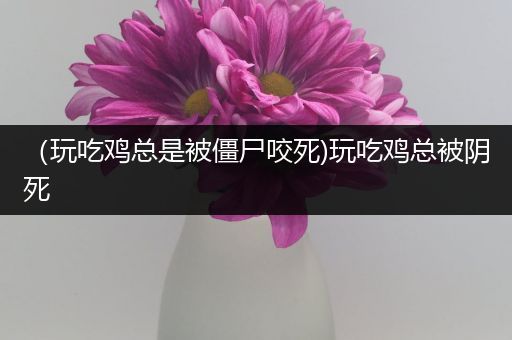 （玩吃鸡总是被僵尸咬死)玩吃鸡总被阴死
