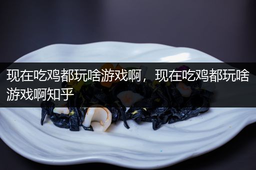 现在吃鸡都玩啥游戏啊，现在吃鸡都玩啥游戏啊知乎