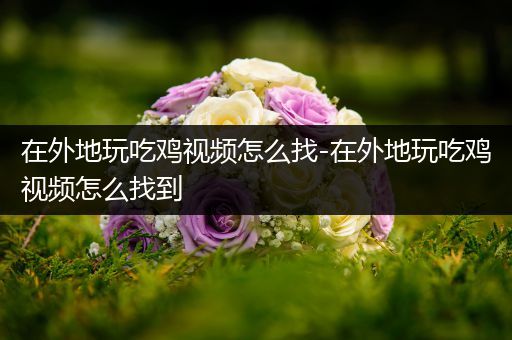 在外地玩吃鸡视频怎么找-在外地玩吃鸡视频怎么找到