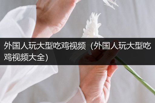 外国人玩大型吃鸡视频（外国人玩大型吃鸡视频大全）
