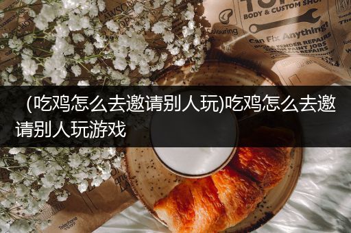 （吃鸡怎么去邀请别人玩)吃鸡怎么去邀请别人玩游戏