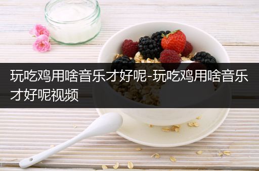 玩吃鸡用啥音乐才好呢-玩吃鸡用啥音乐才好呢视频