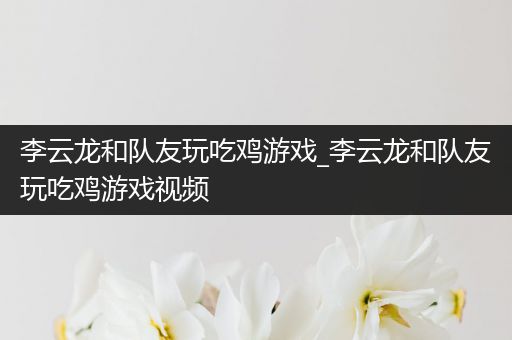 李云龙和队友玩吃鸡游戏_李云龙和队友玩吃鸡游戏视频
