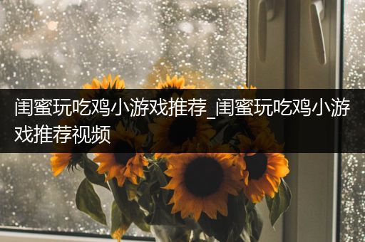 闺蜜玩吃鸡小游戏推荐_闺蜜玩吃鸡小游戏推荐视频