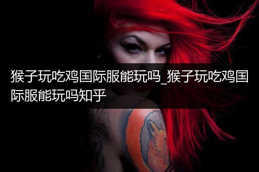 猴子玩吃鸡国际服能玩吗_猴子玩吃鸡国际服能玩吗知乎