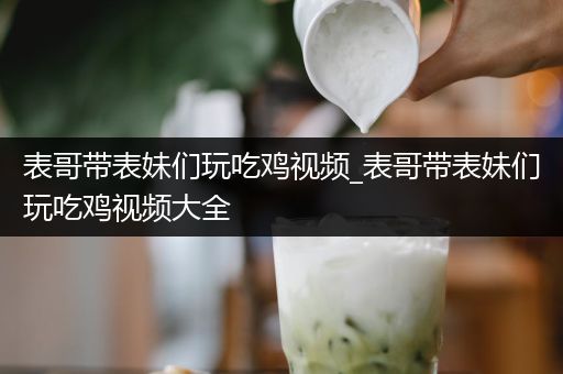 表哥带表妹们玩吃鸡视频_表哥带表妹们玩吃鸡视频大全