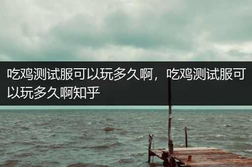 吃鸡测试服可以玩多久啊，吃鸡测试服可以玩多久啊知乎
