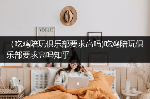 （吃鸡陪玩俱乐部要求高吗)吃鸡陪玩俱乐部要求高吗知乎