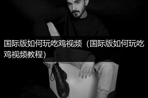 国际版如何玩吃鸡视频（国际版如何玩吃鸡视频教程）